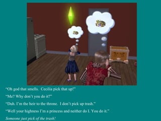 “ Oh god that smells.  Cecilia pick that up!” “ Me? Why don’t you do it?” “ Duh. I’m the heir to the throne.  I don’t pick up trash.” “ Well your highness I’m a princess and neither do I. You do it.” Someone just pick of the trash! 