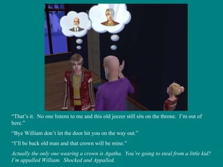 “ That’s it.  No one listens to me and this old jeezer still sits on the throne.  I’m out of here.” “ Bye William don’t let the door hit you on the way out.” “ I’ll be back old man and that crown will be mine.” Actually the only one wearing a crown is Agatha.  You’re going to steal from a little kid? I’m appalled William.  Shocked and Appalled. 