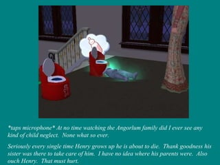 *taps microphone* At no time watching the Angorlum family did I ever see any kind of child neglect.  None what so ever. Seriously every single time Henry grows up he is about to die.  Thank goodness his sister was there to take care of him.  I have no idea where his parents were.  Also ouch Henry.  That must hurt. 