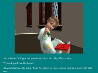 But when he’s happy my goodness is he cute.  Hey there cutey. “ Bwock go down the howe.” At least that was the idea.  Cute but dumb as nails. Smart milk is a must with this one. 