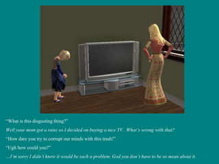 “ What is this disgusting thing?” Well your mom got a raise so I decided on buying a nice TV.  What’s wrong with that? “ How dare you try to corrupt our minds with this trash!” “ Ugh how could you?” … I’m sorry I didn’t know it would be such a problem. God you don’t have to be so mean about it. 