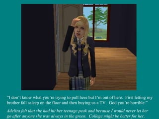 “ I don’t know what you’re trying to pull here but I’m out of here.  First letting my brother fall asleep on the floor and then buying us a TV.  God you’re horrible.” Adeliza felt that she had hit her teenage peak and because I would never let her go after anyone she was always in the green.  College might be better for her. 