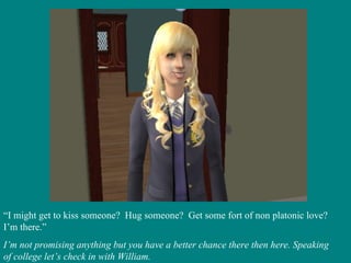 “ I might get to kiss someone?  Hug someone?  Get some fort of non platonic love?  I’m there.” I’m not promising anything but you have a better chance there then here. Speaking of college let’s check in with William. 