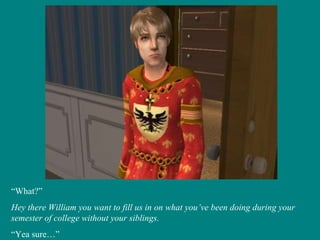 “ What?” Hey there William you want to fill us in on what you’ve been doing during your semester of college without your siblings. “ Yea sure…” 