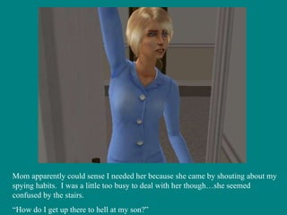 Mom apparently could sense I needed her because she came by shouting about my spying habits.  I was a little too busy to deal with her though…she seemed confused by the stairs. “ How do I get up there to hell at my son?” 
