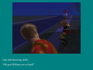 Like ball throwing skills… “ Oh god William not so hard!” 