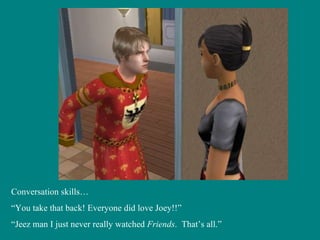 Conversation skills… “ You take that back! Everyone did love Joey!!” “ Jeez man I just never really watched  Friends .  That’s all.” 