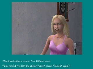This dormie didn’t seem to love William at all. “ You moved *twitch* the chess *twitch* pieces *twitch* again.” 