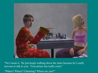 “ No I mean it.  He just keeps walking down the stairs because he’s really nervous to talk to you.  Your prince has really come.” “ Where? Where? Charming? Where are you?” 