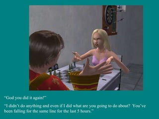 “ God you did it again!” “ I didn’t do anything and even if I did what are you going to do about?  You’ve been falling for the same line for the last 5 hours.” 