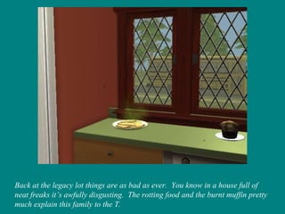 Back at the legacy lot things are as bad as ever.  You know in a house full of neat freaks it’s awfully disgusting.  The rotting food and the burnt muffin pretty much explain this family to the T. 