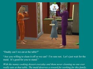 “ Daddy can’t we eat at the table?” “ Are you willing to clean it off so we can?  I’m sure not.  Let’s just wait for the maid.  It’s good for you to stand.” With the nanny cooking dessert everyday and them never cleaning no one ever really eats at that table. The maid deserves a reward for working for this family. 