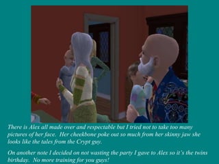 There is Alex all made over and respectable but I tried not to take too many pictures of her face.  Her cheekbone poke out so much from her skinny jaw she looks like the tales from the Crypt guy. On another note I decided on not wasting the party I gave to Alex so it’s the twins birthday.  No more training for you guys! 