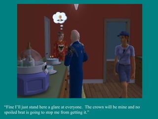 “ Fine I’ll just stand here a glare at everyone.  The crown will be mine and no spoiled brat is going to stop me from getting it.” 