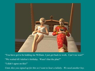“ You have got to be kidding me William. I just got back to work.  Can’t we wait?” “ We waited till Adeliza’s birthday.  Wasn’t that the plan?” “ I didn’t agree on this!” Umm Alex you signed up for this so I want to hear a lullaby.  We need another boy. 