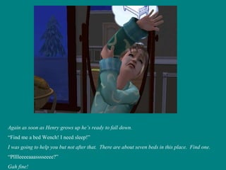 Again as soon as Henry grows up he’s ready to fall down. “ Find me a bed Wench! I need sleep!” I was going to help you but not after that.  There are about seven beds in this place.  Find one. “ Plllleeeeaaasssseeee?” Gah fine! 