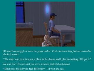 We had two stragglers when the party ended.  Kerie the mail lady just sat around in the kids rooms. “ The older one promised me a place in this house and I plan on waiting till I get it.” He was five! Also he said you were mistress material not queen. “ Maybe his brother will feel differently.  I’ll wait and see. 