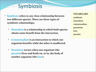 Symbiosis 2.3 VOCABULARY symbiosis mutualism commensalism parasitism host parasite Symbiosis  refers to any close relationship between two different species. There are three types of symbiotic relationships: Mutualism   is a relationship in which both species obtain some benefit from the interaction. Commensalism  is an interaction in which one organism benefits while the other is unaffected. Parasitism  occurs when one organism (the  parasite ) lives and feeds on, or in, the body of another organism (the  host ). 