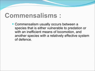 Commensalisms : Commensalism usually occurs between a species that is either vulnerable to predation or with an inefficient means of locomotion, and another species with a relatively effective system of defence. 