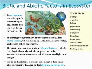 Biotic and Abiotic Factors in Ecosystems An  ecosystem   is made up of a  community of  organisms and  the non-living  environment. The living components of the ecosystem are called  biotic factors , which include  plants, fish, invertebrates, and single-celled organisms. The non-living components, or  abiotic factors , include  the physical and chemical components in the environment—temperature,  wind, water, sunlight, and oxygen. Biotic and abiotic factors influence each other in an  always changing balance called  dynamic equilibrium . 2.1 VOCABULARY ecology organism habitat population community ecosystem biosphere biotic factor abiotic factor dynamic equilibrium limiting factor 