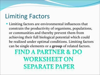 Limiting Factors Limiting factors are environmental influences that constrain the productivity of organisms, populations, or communities and thereby prevent them from achieving their full biological potential which could be realized under optimal conditions. Limiting factors can be single elements or a  group  of related factors. 