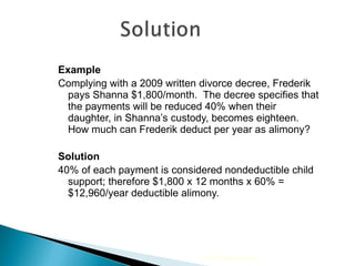 Example Complying with a 2009 written divorce decree, Frederik pays Shanna $1,800/month.  The decree specifies that the payments will be reduced 40% when their daughter, in Shanna’s custody, becomes eighteen.  How much can Frederik deduct per year as alimony? Solution 40% of each payment is considered nondeductible child support; therefore $1,800 x 12 months x 60% = $12,960/year deductible alimony. 2009 Cengage Learning 