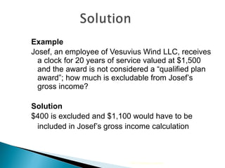 Example Josef, an employee of Vesuvius Wind LLC, receives a clock for 20 years of service valued at $1,500 and the award is not considered a “qualified plan award”; how much is excludable from Josef’s gross income? Solution   $400 is excluded and $1,100 would have to be included in Josef’s gross income calculation 2009 Cengage Learning 