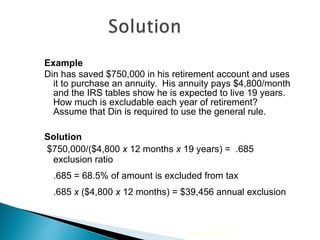 Example Din has saved $750,000 in his retirement account and uses it to purchase an annuity.  His annuity pays $4,800/month and the IRS tables show he is expected to live 19 years.  How much is excludable each year of retirement? Assume that Din is required to use the general rule. Solution $750,000/($4,800  x  12 months  x  19 years) =  .685 exclusion ratio .685 = 68.5% of amount is excluded from tax .685  x  ($4,800  x  12 months) = $39,456 annual exclusion 2009 Cengage Learning 