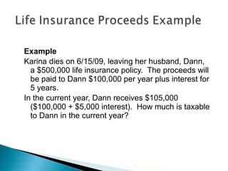 Example Karina dies on 6/15/09, leaving her husband, Dann, a $500,000 life insurance policy.  The proceeds will be paid to Dann $100,000 per year plus interest for 5 years.  In the current year, Dann receives $105,000 ($100,000 + $5,000 interest).  How much is taxable to Dann in the current year? 2009 Cengage Learning 