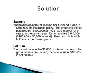 Example Karina dies on 6/15/09, leaving her husband, Dann, a $500,000 life insurance policy.  The proceeds will be paid to Dann $100,000 per year plus interest for 5 years. In the current year, Dann receives $105,000 ($100,000 + $5,000 interest).  How much is taxable to Dann in the current year? Solution Dann must include the $5,000 of interest income in his gross income calculation; the face value of $100,000 is not taxable. 2009 Cengage Learning 