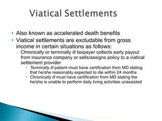 Also known as accelerated death benefits Viatical settlements are excludable from gross income in certain situations as follows: Chronically or terminally ill taxpayer collects early payout from insurance company or sells/assigns policy to a viatical settlement provider Terminally ill  patient must have certification from MD stating that he/she reasonably expected to die within 24 months Chronically ill  must have certification from MD stating the he/she is unable to perform daily living activities unassisted 2009 Cengage Learning 