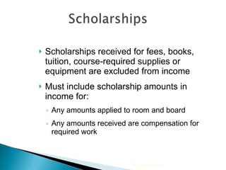 Scholarships received for fees, books, tuition, course-required supplies or equipment are excluded from income Must include scholarship amounts in income for:  Any amounts applied to room and board Any amounts received are compensation for required work 2009 Cengage Learning 