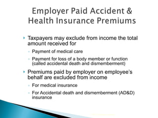 Taxpayers may exclude from income the total amount received for  Payment of medical care  Payment for loss of a body member or function (called accidental death and dismemberment) Premiums paid by employer on employee’s behalf are excluded from income For medical insurance For Accidental death and dismemberment (AD&D) insurance 2009 Cengage Learning 