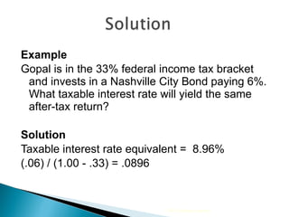 Example Gopal is in the 33% federal income tax bracket and invests in a Nashville City Bond paying 6%. What taxable interest rate will yield the same after-tax return? Solution Taxable interest rate equivalent =  8.96%  (.06) / (1.00 - .33) = .0896 2009 Cengage Learning 