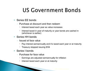 Series EE bonds Purchase at discount and then redeem Interest taxed each year as value increases  Interest taxed in year of maturity or year bonds are cashed in (whichever is earlier) Series HH bonds Issued at face value Pay interest semiannually and it’s taxed each year or at maturity Treasury stopped issuing 8/04 Series I bonds Purchase for face value Earnings are adjusted semiannually for inflation Interest taxed each year or at maturity 2009 Cengage Learning 