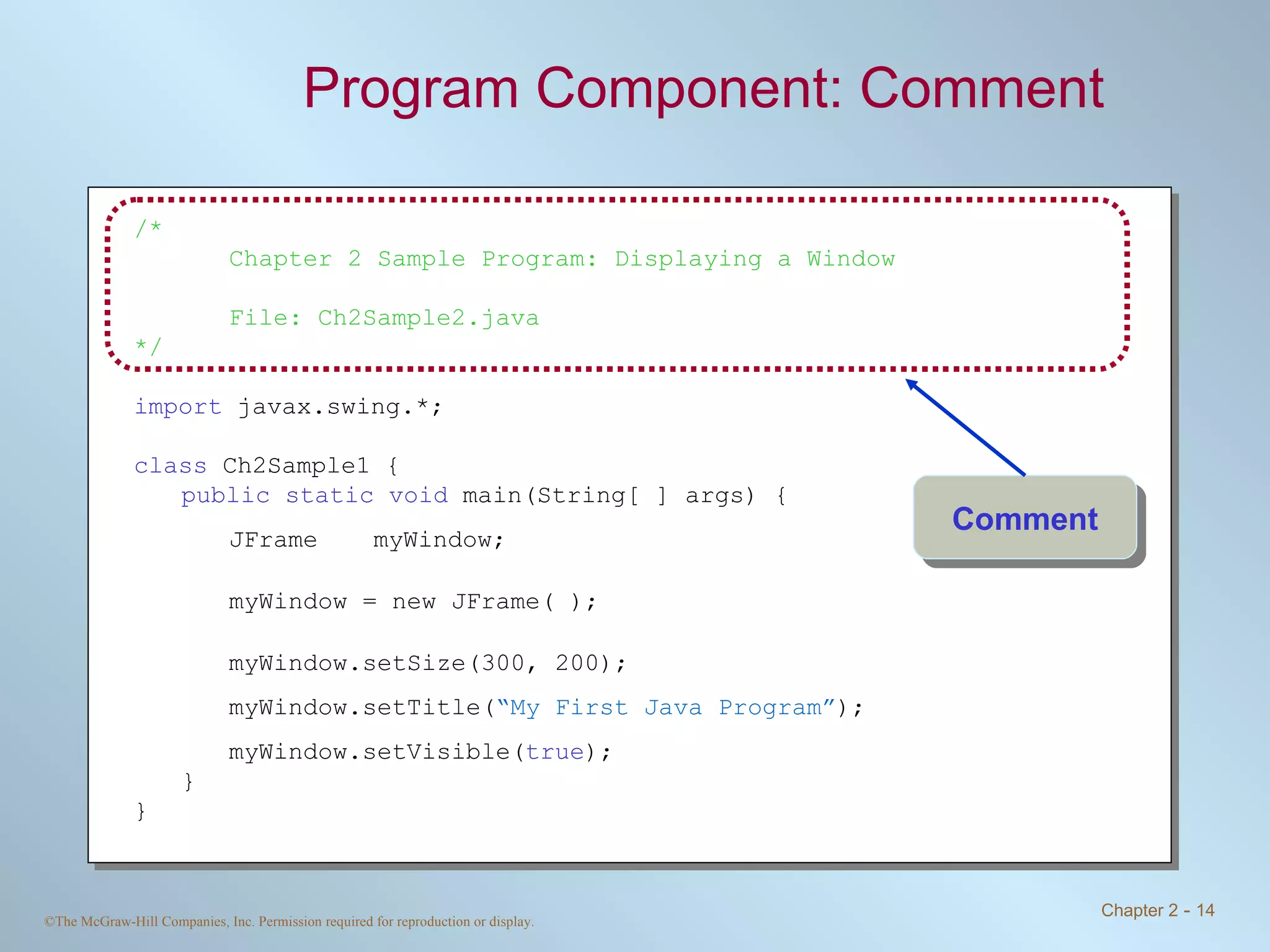 Program Component: Comment /* Chapter 2 Sample Program: Displaying a Window File: Ch2Sample2.java */ import  javax.swing.*; class  Ch2Sample1 { public static void  main(String[ ] args) { JFrame myWindow; myWindow = new JFrame( ); myWindow.setSize(300, 200); myWindow.setTitle( “My First Java Program” ); myWindow.setVisible( true ); } } Comment 