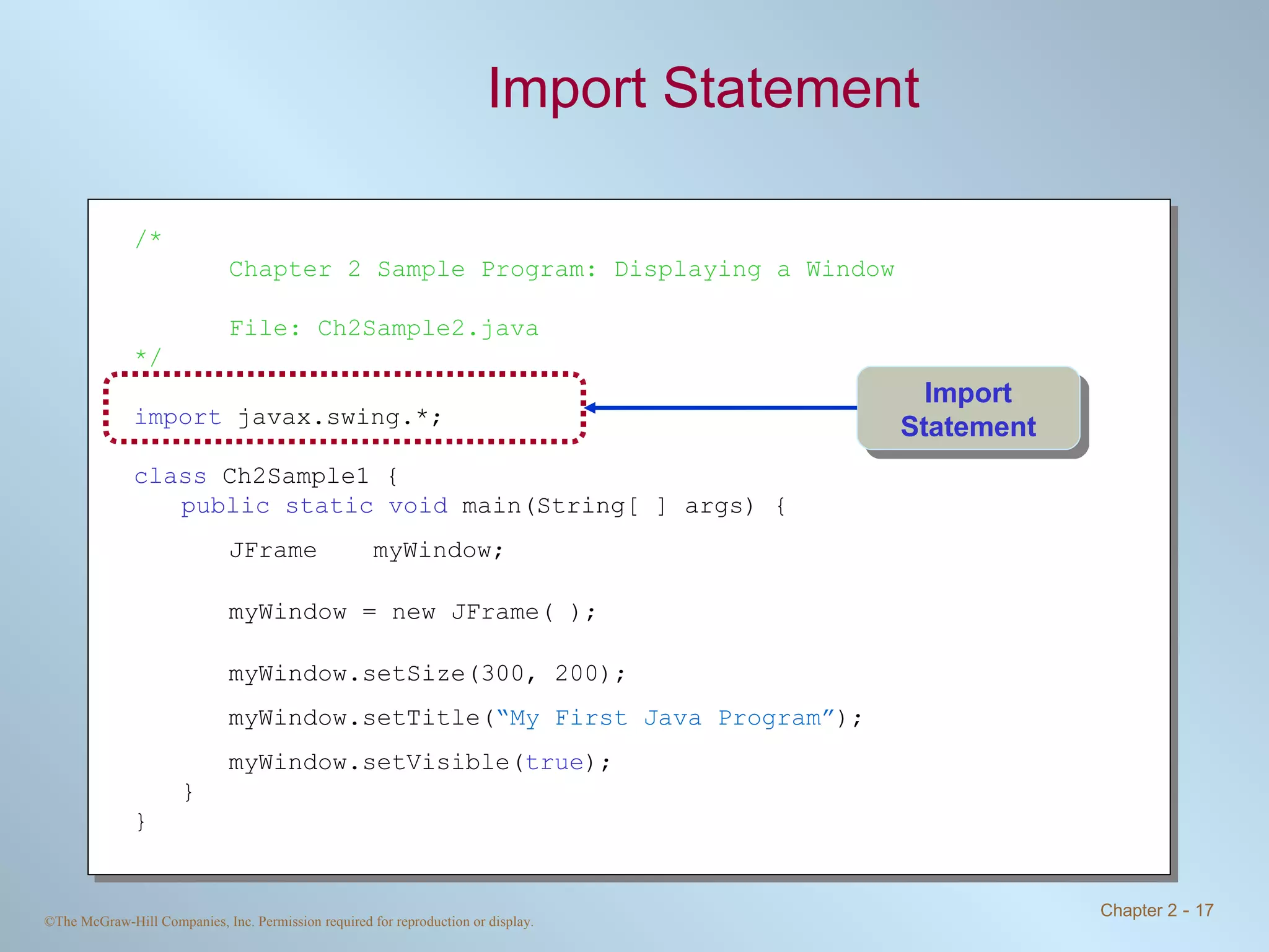 Import Statement /* Chapter 2 Sample Program: Displaying a Window File: Ch2Sample2.java */ import  javax.swing.*; class  Ch2Sample1 { public static void  main(String[ ] args) { JFrame myWindow; myWindow = new JFrame( ); myWindow.setSize(300, 200); myWindow.setTitle( “My First Java Program” ); myWindow.setVisible( true ); } } Import Statement 