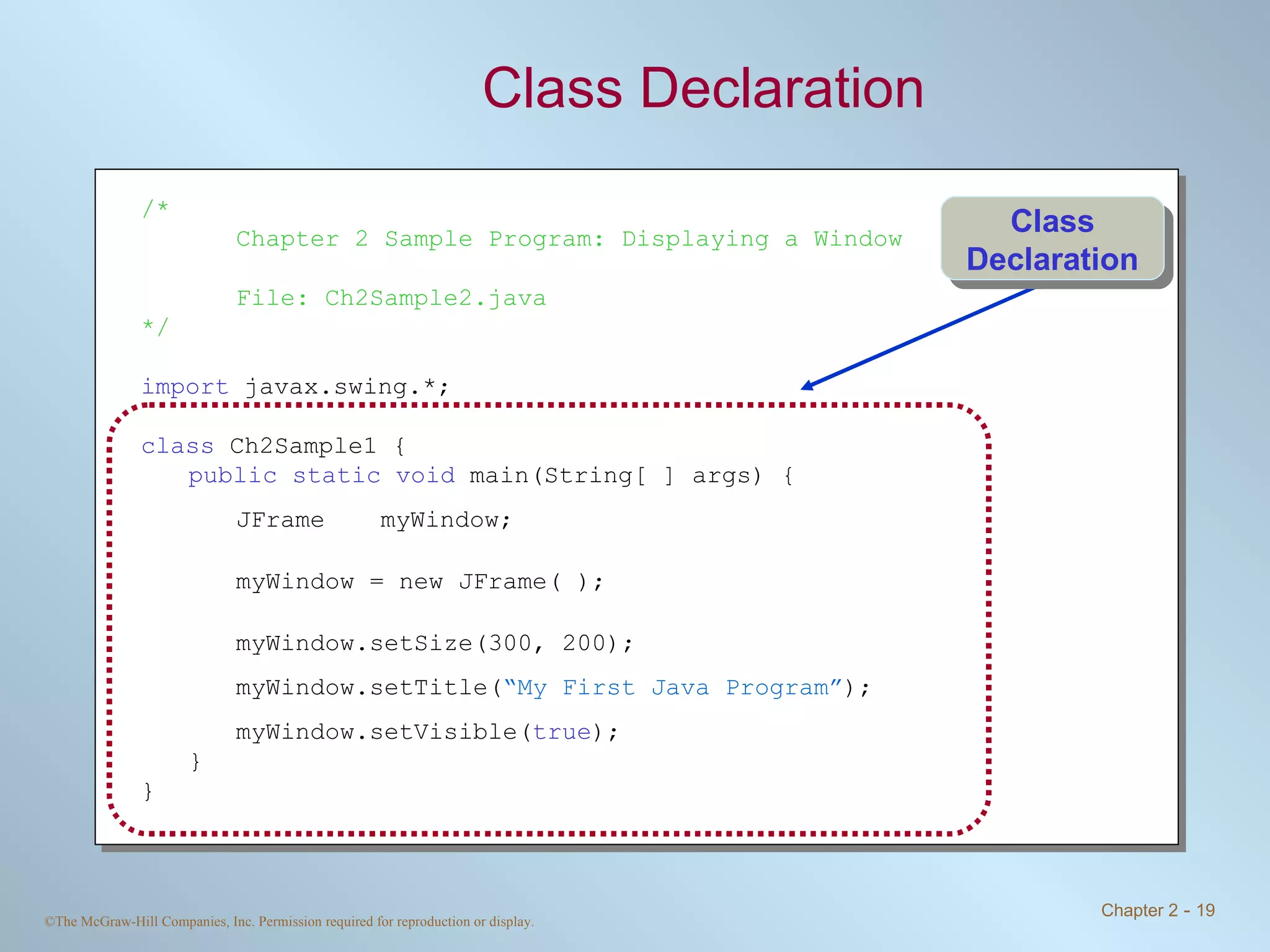 Class Declaration /* Chapter 2 Sample Program: Displaying a Window File: Ch2Sample2.java */ import  javax.swing.*; class  Ch2Sample1 { public static void  main(String[ ] args) { JFrame myWindow; myWindow = new JFrame( ); myWindow.setSize(300, 200); myWindow.setTitle( “My First Java Program” ); myWindow.setVisible( true ); } } Class Declaration 