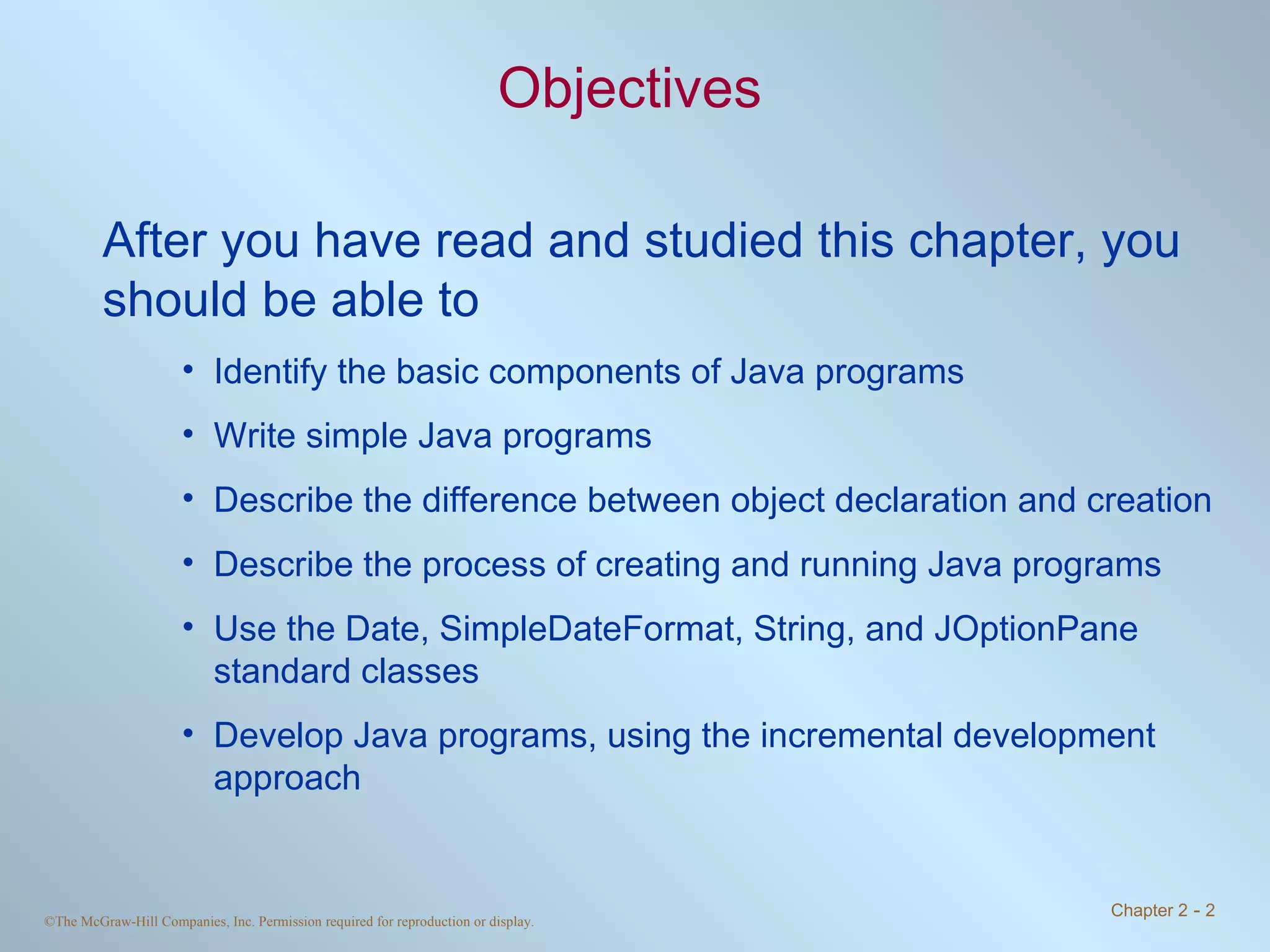 Objectives After you have read and studied this chapter, you should be able to Identify the basic components of Java programs Write simple Java programs Describe the difference between object declaration and creation Describe the process of creating and running Java programs Use the Date, SimpleDateFormat, String, and JOptionPane standard classes Develop Java programs, using the incremental development approach 