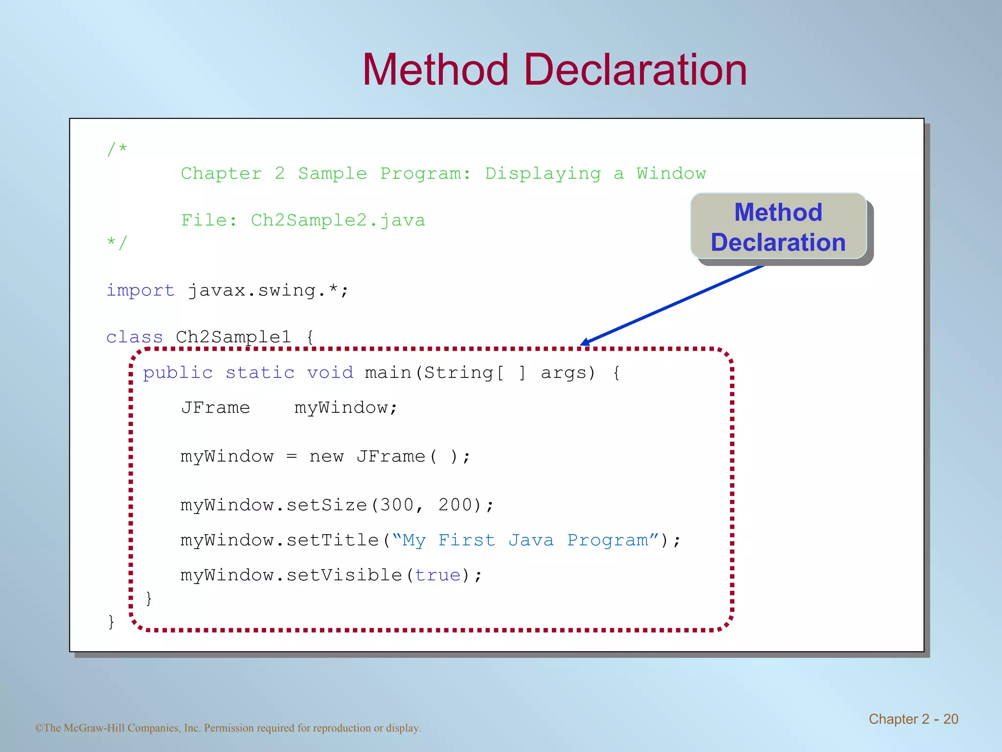 Method Declaration /* Chapter 2 Sample Program: Displaying a Window File: Ch2Sample2.java */ import  javax.swing.*; class  Ch2Sample1 { public static void  main(String[ ] args) { JFrame myWindow; myWindow = new JFrame( ); myWindow.setSize(300, 200); myWindow.setTitle( “My First Java Program” ); myWindow.setVisible( true ); } } Method Declaration 