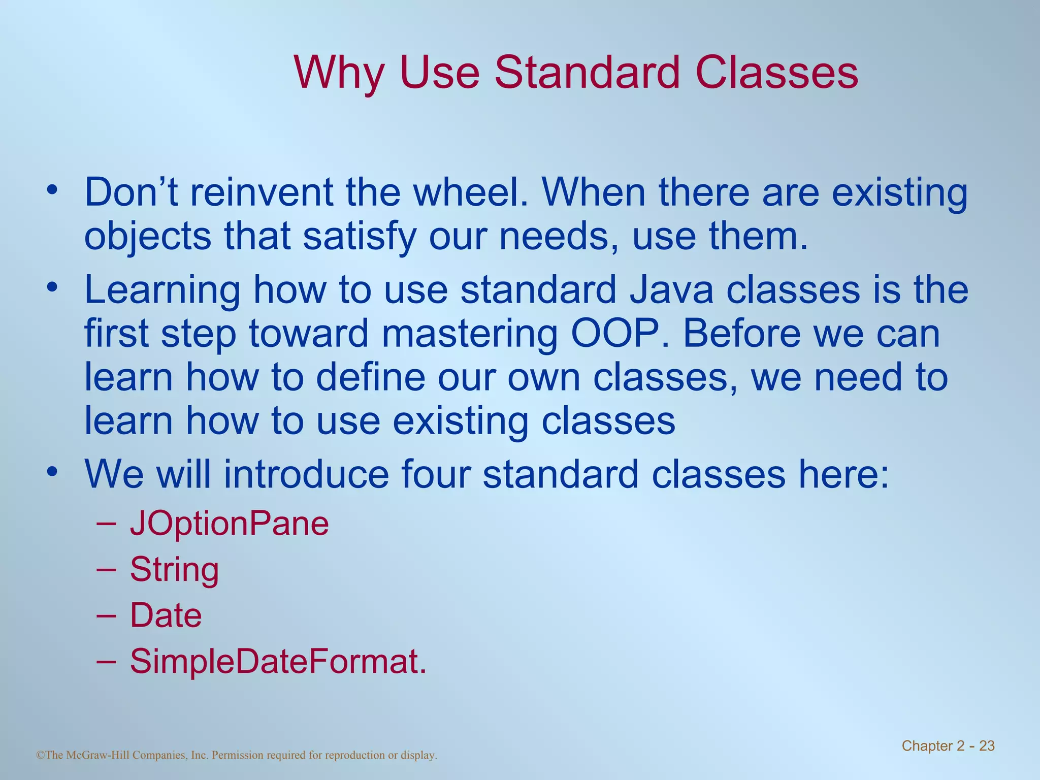 Why Use Standard Classes Don’t reinvent the wheel. When there are existing objects that satisfy our needs, use them. Learning how to use standard Java classes is the first step toward mastering OOP. Before we can learn how to define our own classes, we need to learn how to use existing classes  We will introduce four standard classes here:  JOptionPane  String Date SimpleDateFormat. 