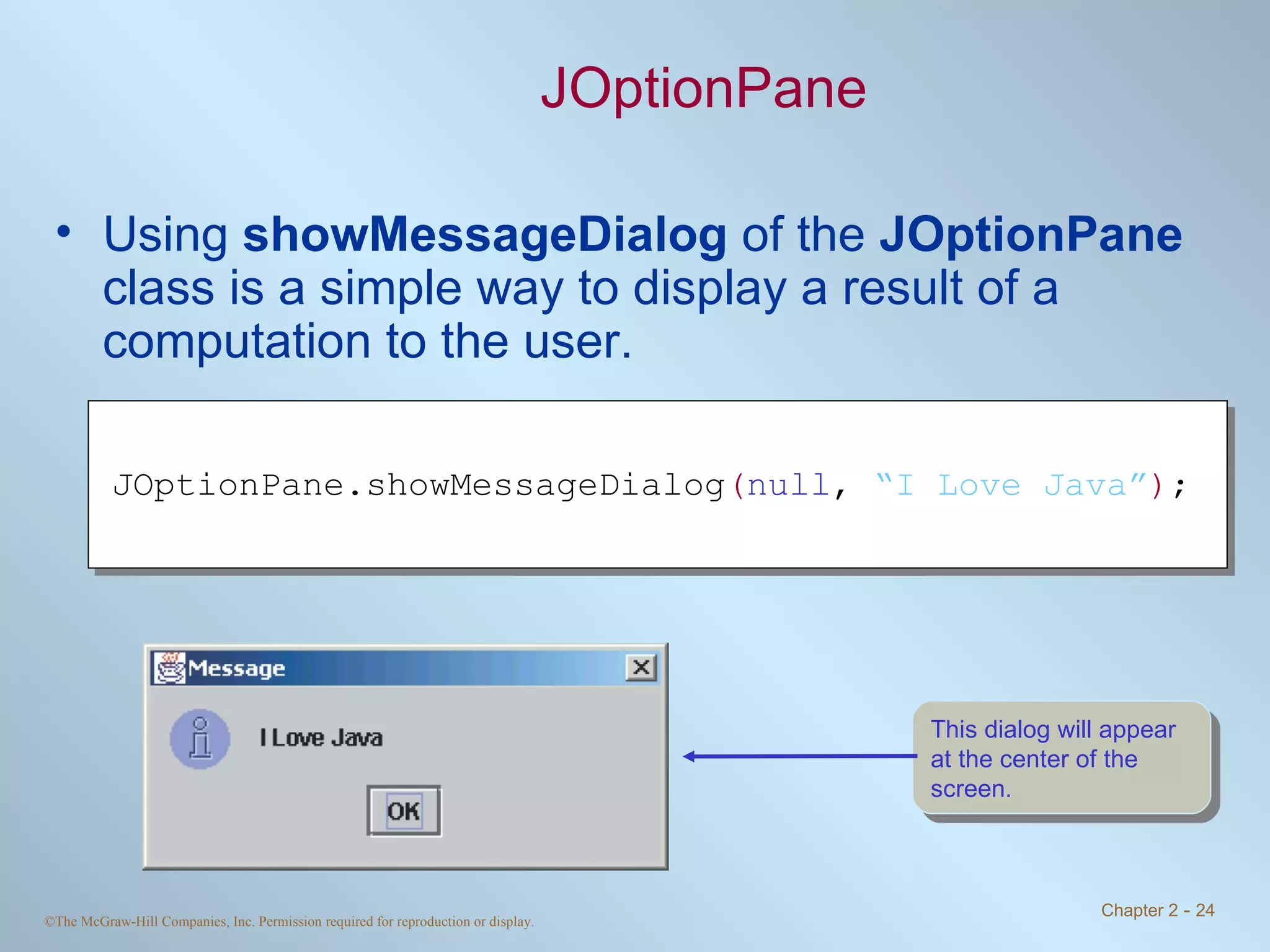 JOptionPane Using  showMessageDialog  of the  JOptionPane  class is a simple way to display a result of a computation to the user. JOptionPane.showMessageDialog ( null ,  “I Love Java” ) ; This dialog will appear at the center of the screen. 