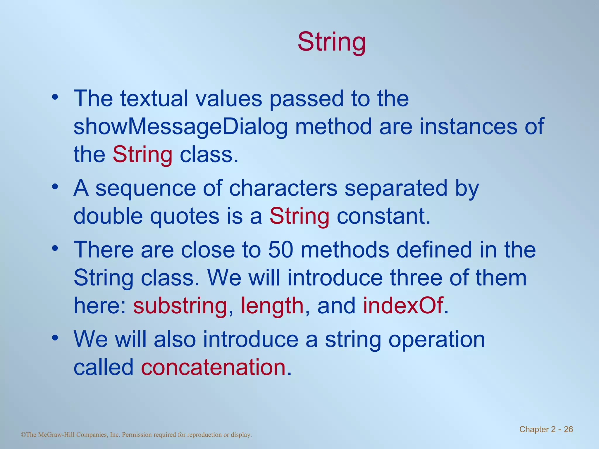 String The textual values passed to the showMessageDialog method are instances of the  String  class. A sequence of characters separated by double quotes is a  String  constant. There are close to 50 methods defined in the String class. We will introduce three of them here:  substring ,  length , and  indexOf . We will also introduce a string operation called  concatenation . 