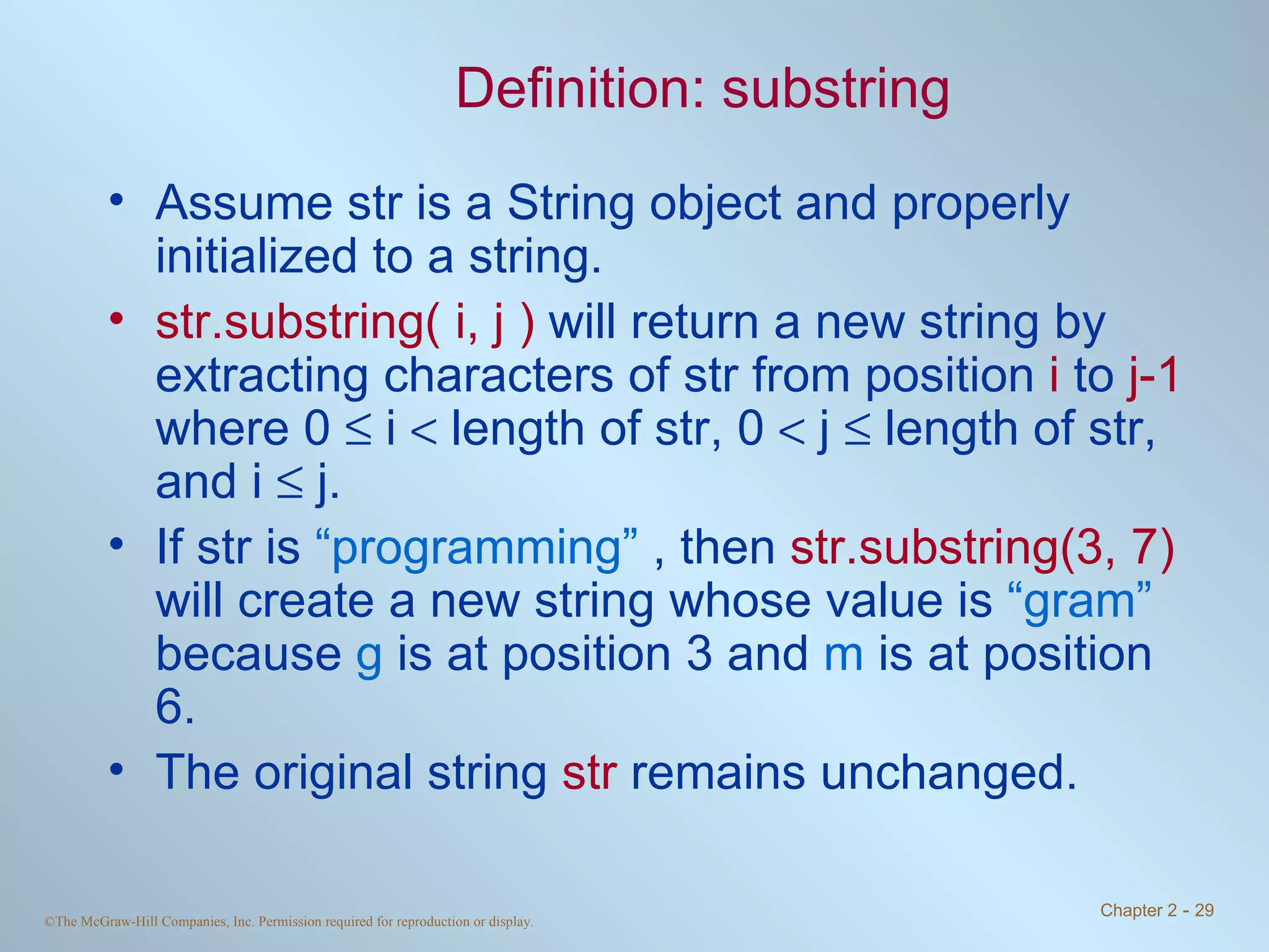 Definition: substring Assume str is a String object and properly initialized to a string. str.substring( i, j )  will return a new string by extracting characters of str from position  i  to  j-1  where 0    i    length of str, 0    j    length of str, and i    j.  If str is  “programming”  , then  str.substring(3, 7)  will create a new string whose value is  “gram”  because  g  is at position 3 and  m  is at position 6. The original string  str  remains unchanged. 