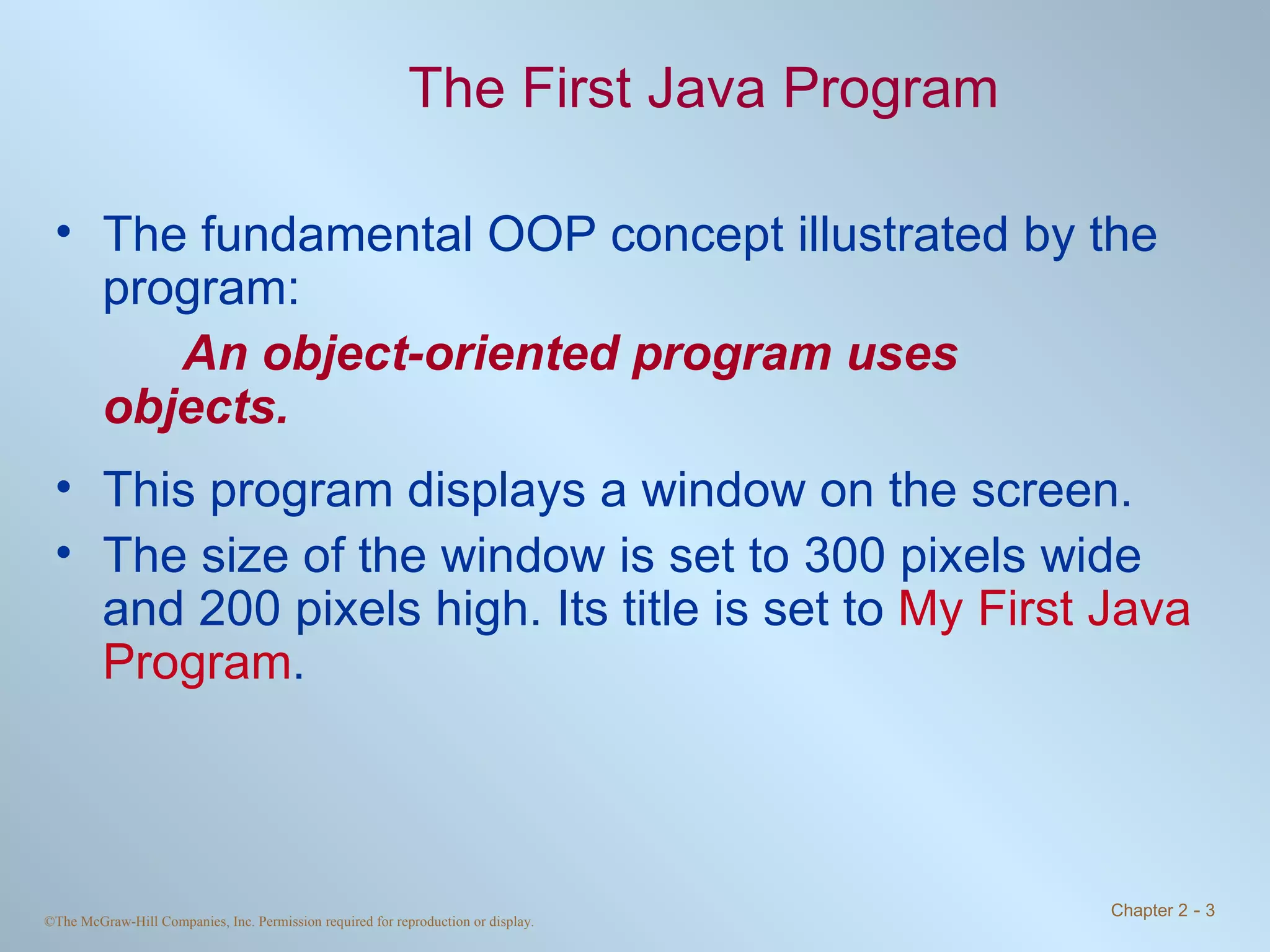 The First Java Program The fundamental OOP concept illustrated by the program: An object-oriented program uses  objects. This program displays a window on the screen. The size of the window is set to 300 pixels wide and 200 pixels high. Its title is set to  My First Java Program . 