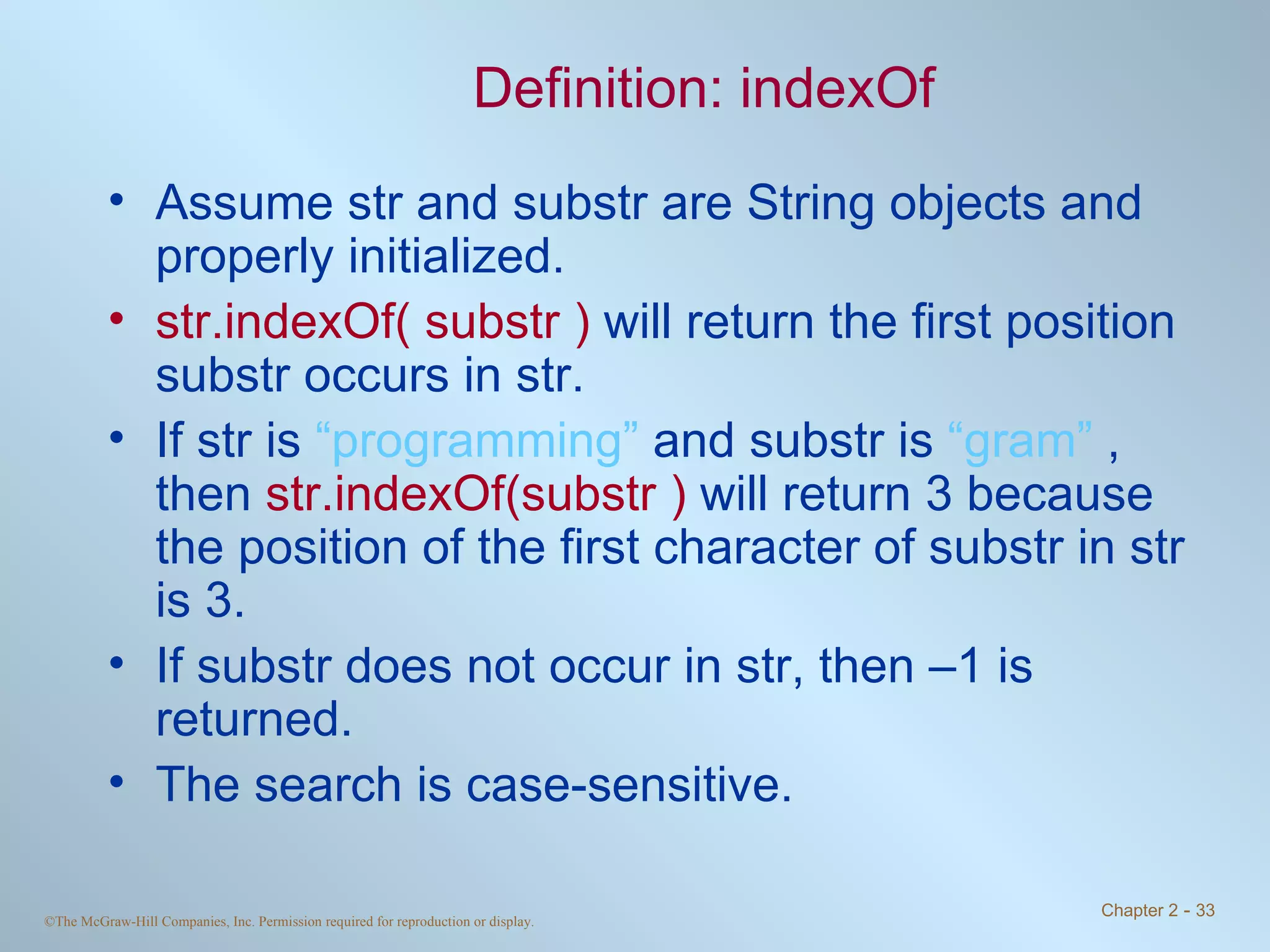Definition: indexOf Assume str and substr are String objects and properly initialized. str.indexOf( substr )  will return the first position substr occurs in str.  If str is  “programming”  and substr is  “gram”  , then  str.indexOf(substr )  will return 3 because the position of the first character of substr in str is 3. If substr does not occur in str, then –1 is returned. The search is case-sensitive. 