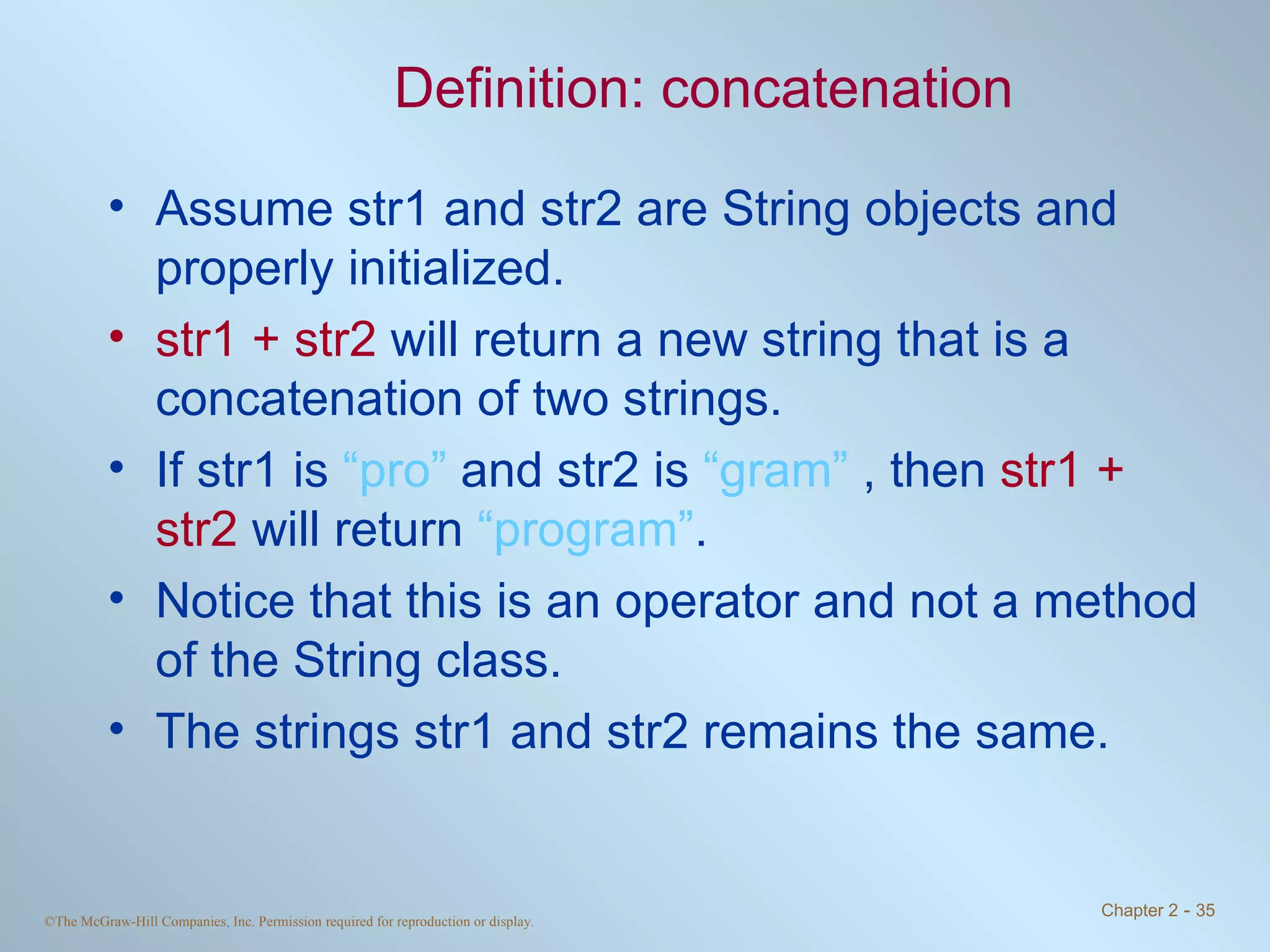 Definition: concatenation Assume str1 and str2 are String objects and properly initialized. str1 + str2  will return a new string that is a concatenation of two strings.  If str1 is  “pro”  and str2 is  “gram”  , then  str1 + str2  will return  “program” . Notice that this is an operator and not a method of the String class. The strings str1 and str2 remains the same. 