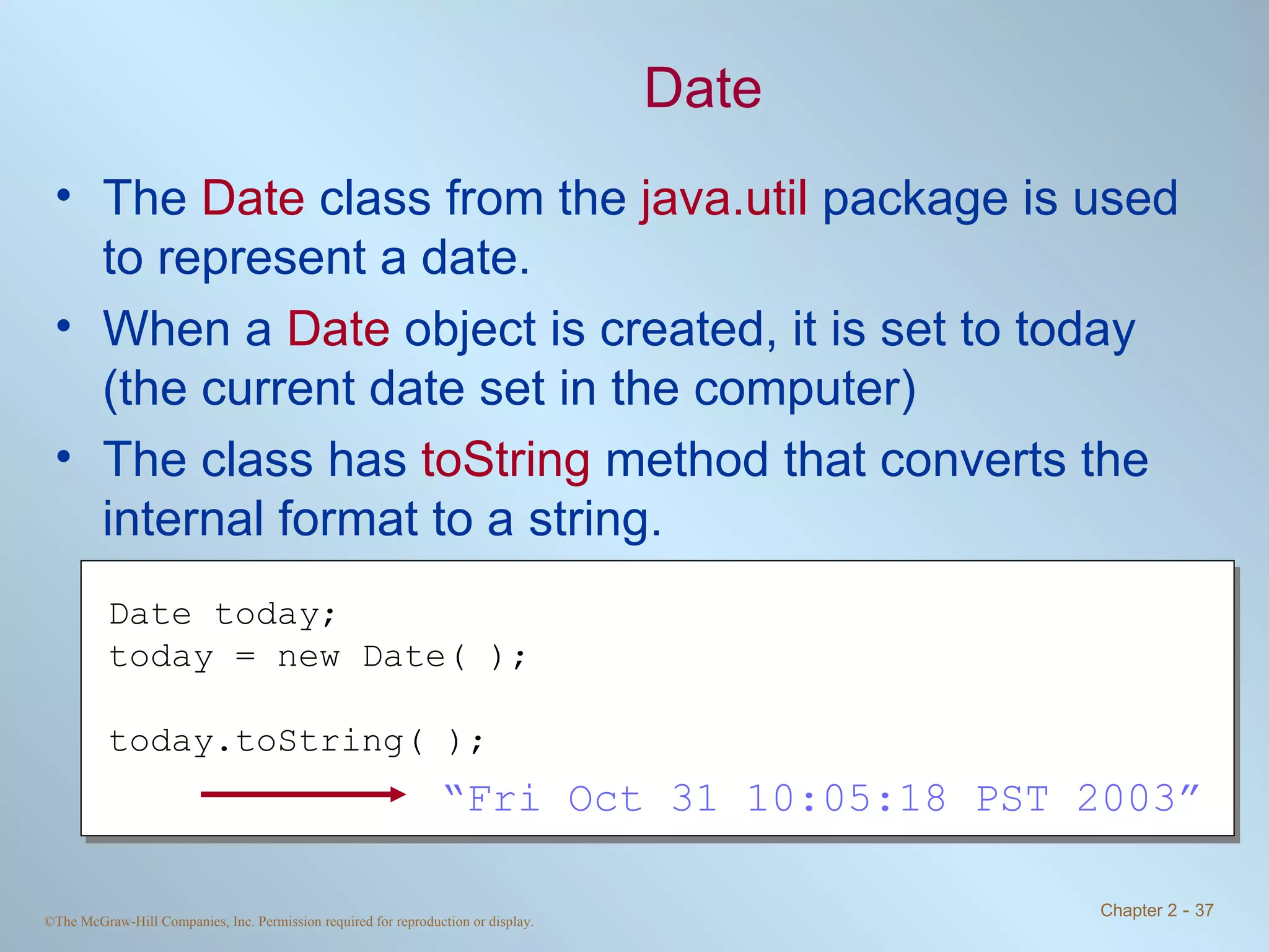 Date The  Date  class from the  java.util  package is used to represent a date. When a  Date  object is created, it is set to today (the current date set in the computer) The class has  toString  method that converts the internal format to a string. Date today; today = new Date( ); today.toString( ); “ Fri Oct 31 10:05:18 PST 2003” 