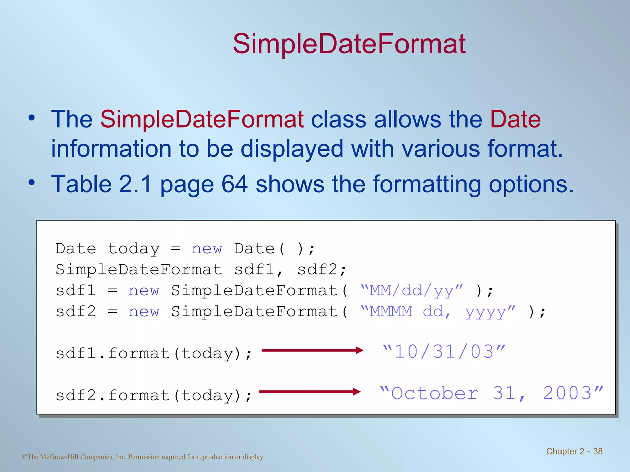 SimpleDateFormat The  SimpleDateFormat  class allows the  Date  information to be displayed with various format. Table 2.1 page 64 shows the formatting options. Date today =  new  Date( ); SimpleDateFormat sdf1, sdf2; sdf1 =  new  SimpleDateFormat(  “MM/dd/yy”  ); sdf2 =  new  SimpleDateFormat(  “MMMM dd, yyyy”  ); sdf1.format(today); sdf2.format(today); “ 10/31/03” “ October 31, 2003” 