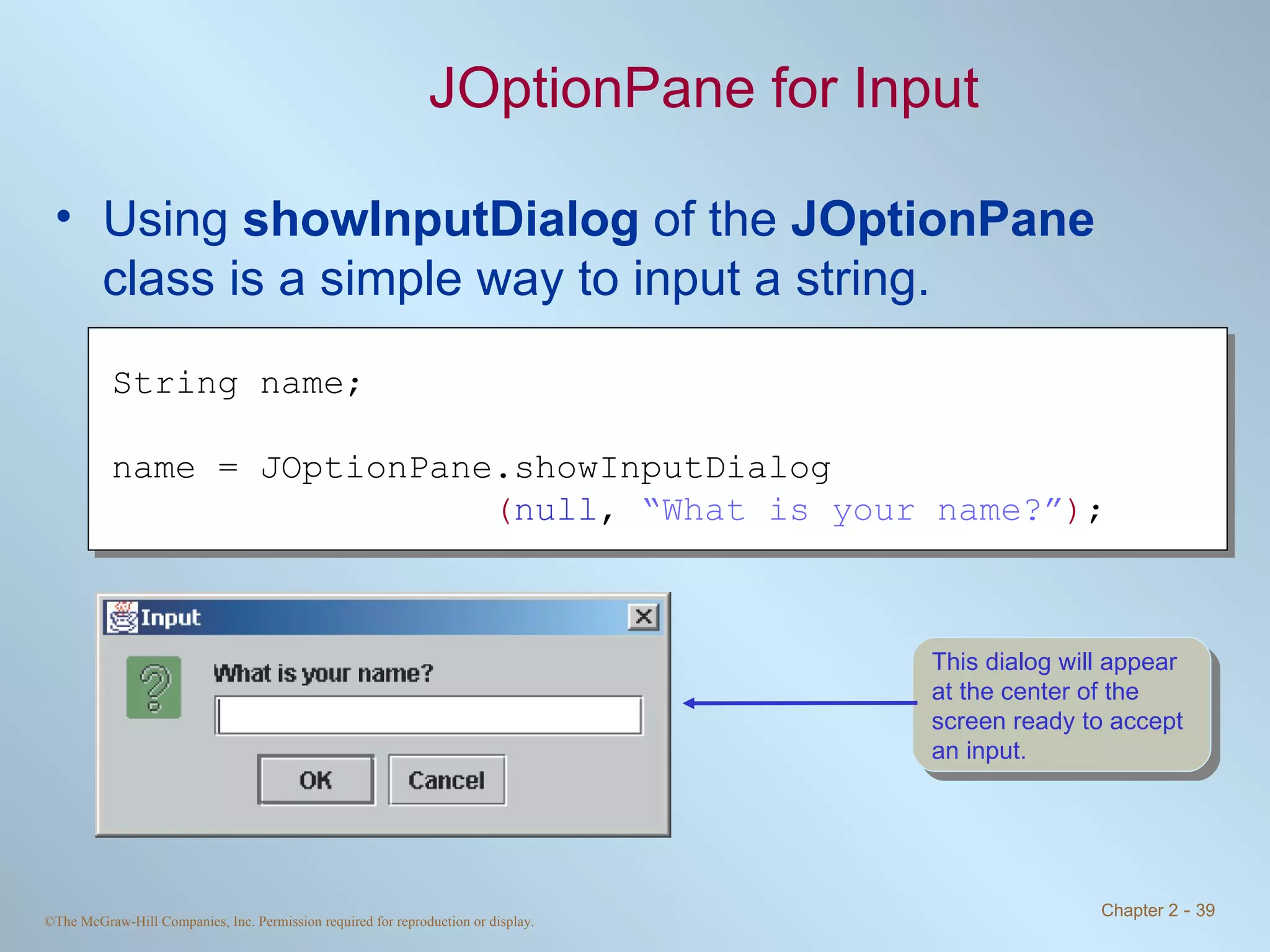 JOptionPane for Input Using  showInputDialog  of the  JOptionPane  class is a simple way to input a string. String name; name = JOptionPane.showInputDialog ( null ,  “What is your name?” ) ; This dialog will appear at the center of the screen ready to accept an input. 